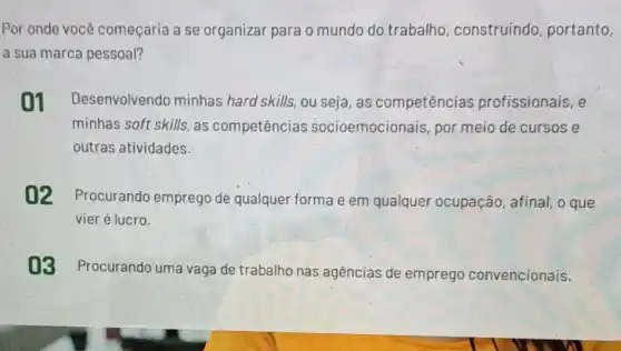 Por onde você começaria a se organizar para o mundo do trabalho construindo portanto,
a sua marca pessoal?
01 Desenvolvendo minhas hard skills, ou seja, as competências profissionais, e
minhas soft skills, as competências socioemocionais, por meio de cursos e
outras atividades.
02 Procurando emprego de qualquer forma e em qualquer ocupação, afinal, o que
vier é lucro.
03 Procurando uma vaga de trabalho nas agências de emprego convencionais.