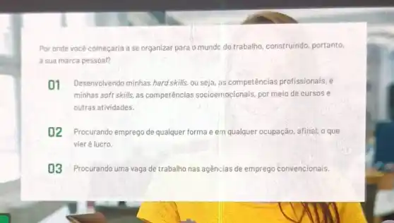 Por onde vocé começaria a se organizar para omundo do trabalho construindo, portanto,
a sua marca pessoal?
01 Desenvolvendo minhas hard skills, ou seja as competências profissionais, e
minhas soft skills, as competências socioemocionais, por meic de cursos e
outras atividades.
02 Procurando emprego de qualquer forma e em qualquer ocupação, afinal o que
vier é lucro.
03 Procurando uma vaga de trabalho nas agências de emprego convencionais.