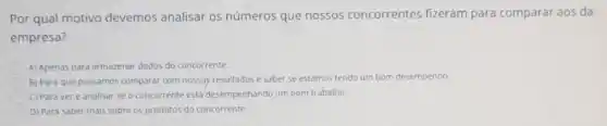 Por qual motivo devemos analisar os números que nossos concorrentes fizeram para comparar aos da
empresa?
A) Apenas para armazenar dados do concorrente.
B) Para que possamos comparar com nossos resultados e saber se estamos tendo um bom desempenho.
C) Para ver e analisar se o concorrente está desempenhando um bom trabalino.
D) Para saber mais sobre os produtos do concorrente.