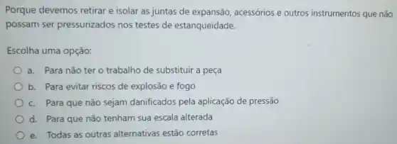 Porque devemos retirar e isolar as juntas de expansão,acessórios e outros instrumentos que não
possam ser pressurizado s nos testes de estanqueidade.
Escolha uma opção:
a. Para não ter o trabalho de substituir a peça
b. Para evitar riscos de explosão e fogo
c. Para que não sejam danificados pela aplicação de pressão
d. Para que não tenham sua escala alterada
e. Todas as outras alternativas estão corretas