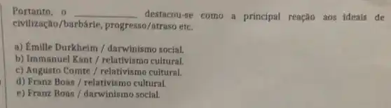 Portanto, o __ destacou-se como a principal reação aos ideais de
civilização/barbárie, progresso/atrasc etc.
a) Émille Durkheim / darwinismo social.
b) Immanuel Kant /relativismo cultural.
c) Augusto Comte / relativismo cultural.
d) Franz Boas /relativismo cultural.
e) Franz Boas /darwinismo social.