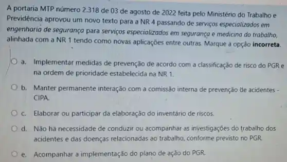 A portaria MTP número 2.318 de 03 de agosto de 2022 feita pelo Ministério do Trabalho e
Previdência aprovou um novo texto para a NR 4 passando de servicos especializados em
engenharia de segurança para servicos especializados em segurança e medicina do trabalho,
alinhada com a NR 1 tendo como novas aplicações entre outras. Marque a opção incorreta.
a. Implementar medidas de prevenção de acordo com a classificação de risco do PGR e
na ordem de prioridade estabelecida na NR 1.
b. Manter permanente interação com a comissão interna de prevenção de acidentes -
CIPA.
C. Elaborar ou participar da elaboração do inventário de riscos.
d. Não há necessidade de conduzir ou acompanhar as investigações do trabalho dos
acidentes e das doenças relacionadas ao trabalho, conforme previsto no PGR.
e. Acompanhar a implementação do plano de ação do PGR.