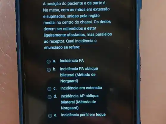 A posição do paciente e da parte é:
Na mesa, com as mãos em extensão
e supinadas, unidas pela região
medial no centro do chassi. Os dedos
devem ser estendidos e estar
ligeiramente afastados, mas paralelos
ao receptor. Qual incidência o
enunciado se refere:
a. Incidência PA
b. Incidência PA obliqua
bilateral (Método de
Norgaard)
c. Incidência em extensão
d. Incidência AP obliqua
bilateral (Método de
Norgaard)
e. Incidência perfil em leque