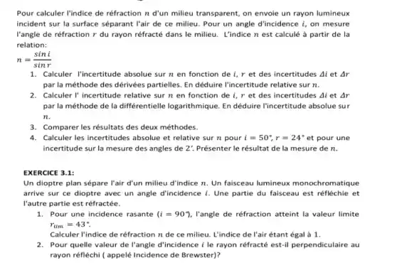 Pour calculer l'indice de réfraction n d'un milieu transparent, on envoie un rayon lumineux
incident sur la surface séparant l'air de ce milieu. Pour un angle d'incidence i, on mesure
l'angle de réfraction r du rayon réfracté dans le milieu. L'indice n est calculé à partir de la
relation:
n=(sini)/(sinr)
1. Calculer l'incertitude absolue sur n en fonction de i, r et des incertitudes Delta i et Delta r
par la méthode des dérivées partielles. En déduire l'incertitude relative sur n.
2. Calculer I' incertitude relative sur n en fonction de i, r et des incertitudes Delta i et Delta r
par la méthode de la différentielle logarithmique. En déduire l'incertitude absolue sur
n.
3. Comparer les résultats des deux méthodes.
4. Calculer les incertitudes absolue et relative sur n pour i=50^circ ,r=24^circ  et pour une
incertitude sur la mesure des angles de 2' Présenter le résultat de la mesure de n.
EXERCICE 3.1:
Un dioptre plan sépare l'air d'un milieu d'indice n. Un faisceau lumineux monochromatique
arrive sur ce dioptre avec un angle d'incidence i. Une partie du faisceau est réfléchie et
l'autre partie est réfractée.
1. Pour une incidence rasante (i=90^circ ) , l'angle de réfraction atteint la valeur limite
r_(lim)=43^circ 
Calculer l'indice de réfraction n de ce milieu. L'indice de l'air étant égal à 1.
2. Pour quelle valeur de l'angle d'incidence i le rayon réfracté est-il perpendiculaire au
rayon réfléchi ( appelé Incidence de Brewster)?