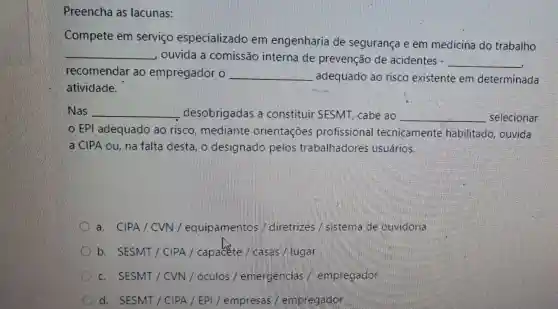 Preencha as lacunas:
Compete em serviço especializado em engenharia de segurança e em medicina do trabalho
__ ouvida a comissão interna de prevenção de acidentes - __
recomendar ac empregador o __ adequado ao risco existente em determinada
atividade.
Nas __ desobrigadas a constituir SESMT , cabe ao __ selecionar
EPI adequado ao risco.mediante orientações profissiona tecnicamente habilitado, ouvida
a CIPA ou, na falta desta, o designado pelos trabalhadores usuários.
a. CIPA/CVN/equipamento:/ diretrizes / sistema de ouvidoria
b. SESMT/CIPA / capacte / casas / lugar
c. SESMT/CVN / óculos / emergencias / empregador
d. SESMT/C IPA / EPI/empresas / empregador