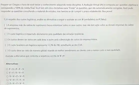 Prepare-se! Chegou a hora de você testar o conhecimento adquirido nesta disciplina A Avaliação Virtual (AV)é composta por questoes objetivas e
corresponde a 100%  da média final. Você tem até cinco tentativas para "Enviar" as questoes, que sào automaticamente corrigidas. Vocé pode
responder as questoes consultando o material de estudos.mas lembre-se de cumprir o prazo estabelecido Boa prova!
1) A respeito dos custos logisticos, analise as afirmativas a seguir e assinale as com V (verdadeiro)ou F (falso):
( ) A empresa -mǎe da cadeia de suprimento busca minimizar todos os seus custos, mas nǎo tem ação sobre as demais empresas da cadeia
de suprimentos.
( ) O custo logistico é impactado diretamente pela qualidade das estradas brasileiras.
( ) Os custos devem ser vistos em cada área, e assim será a diminuição de custos da empresa inteira.
( ) 0 custo brasileiro em logística representa 12,3%  do PIB, semelhante ao dos EUA.
( ) 0 custo deve ser visto de maneira global, visando ao melhor atendimento ao cliente com o menor custo e mais qualidade.
Assinale a alternativa que contenha a sequência correta deveF:
Alternativas:
F-V-F-F-V.
F-F-F-V-F
V-V-F -V-
V-V-F -F.
F-V-F-V-