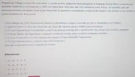 Prepare-sel Chegou a hora de você testar o conhecimento adquirido nesta disciplina. A Avaliação Virtual (AV) é composta por
questoes objetivas e corresponde a 100%  da média final. Vocé tem até cinco tentativas para "Enviar" as questōes.que sào
automaticamente corrigidas Você pode responder as questōes consultando o material de estudos, mas lembre se de cumprir o
prazo estabelecido. Boa proval
1) Em relação ao Ciclo Operacional, analise as afirmativas a seguir e assinale-as com V (verdadeiro) ou F (falso):
( ) Quanto menor o Ciclo de Conversão de Caixa, de maneira geral é melhor para a empresa.
() O Cido Operacional é computado a partir da data de entrega até o recebimento das vendas dos produtos acabados.
() O Prazo Médio de Pagamento é quando a empresa recebe pelos produtos acabados vendidos.
( ) 0 Cido Financeiro é o Ciclo operacional menos o Prazo Médiolde Pagamentos.
() 0 Cido Operacional é o mesmo que Ciclo Financeiro.
Assinale a alternativa com a sequencia correta:
Alternativas
V-V- F-F-
v. V-F-v
F-V-F f.
V-V-F f.