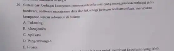 prevent informasi strategis
29. Sistem dari berbagai komponen pemrosesan informasi yang menggunakan berbagai jenis
hardware, software manajemen data dan teknologi jaringan tekkomumikasi,merupakan
komponen sistem informasi di bidang __
A. Teknologi
B. Manajemen
C. Aplikasi
D. Pengembangan
E. Proses