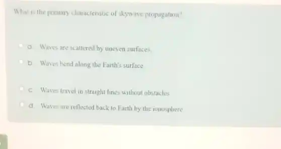 What is the primary characteristic of skywave propagation?
a. Waves are scattered by uneven surfaces.
b. Waves bend along the Earth's surface
C. Waves travel in straight lines without obstacles
d. Waves are reflected back to Earth by the ionosphere