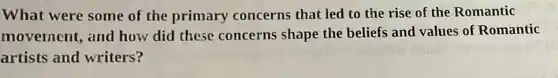 What were some of the primary concerns that led to the rise of the Romantic
movernent, and how did these concerns shape the beliefs and values of Romantic
artists and writers?