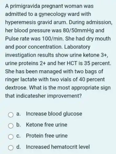 A primigravida pregnant woman was
admitted to a gynecology ward I with
hyperemesis gravid arum . During admission,
her blood pressure was 80/50mmHg and
Pulse rate was 100/min . She had dry mouth
and poor concentration . Laboratory
investigation results show urine ketone 3+
urine proteins 2+ and her HCT is 35 percent.
She has been managed with two bags of
ringer lactate with two vials of 40 percent
dextrose. What is the most appropriate sign
that indicatesher improvement?
a. Increase blood glucose
b. Ketone free urine
c. Protein free urine
d. Increased hematocrit level