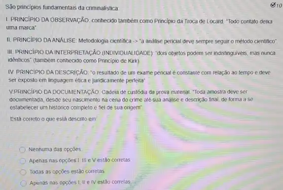 São princípios fundamentais da criminalística:
I. PRINCIPIO DA OBSERVACÃO: conhecido também como Principio da Troca de Locard. "Todo contato deixa
uma marca"
II. PRINCIPIO DAANALISE Metodologia cientifica -> "análise pericial deve sempre seguir o método cientifico"
III. PRINCIPIO DA INTERPRETACÃO (INDIVIDUALIDADE): "dois objetos podem ser indistinguiveis, mas nunca
idênticos" (também conhecido como Principio de Kirk)
IV. PRINCIPIO DA DESCRICÃO: "0 resultado de um exame pericial é constante com relação ao tempo e deve
ser exposto em linguagem ética e juridicamente perfeita'
V.PRINCIPIO DA DOCUMENTAGÃO: Cadeia de custódia da prova material "Toda amostra deve ser
documentada, desde seu nascimento na cena do crime até sua análise e descrição final, de forma a se
estabelecer um histórico completo e fiel de sua origem".
Está correto o que está descrito em:
Nenhuma das opções
Apenas nas opções I III e Vestão corretas.
Todas as opções estão corretas
Apenas nas opções I II IV estão corretas