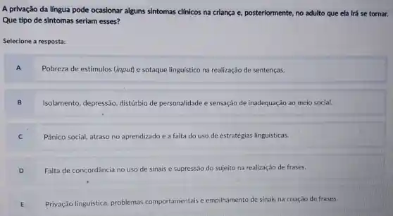 A privação da língua pode ocasionar alguns sintomas clínicos na criança e,posteriormente, no adulto que ela irá se tornar.
Que tipo de sintomas seriam esses?
Selecione a resposta:
A
Pobreza de estímulos (input) e sotaque linguístico na realização de sentenças.
B
Isolamento depressão distúrbio de personalidade e sensação de inadequação ao meio social.
C
Pânico social,atraso no aprendizado e a falta do uso de estratégias linguísticas.
D
Falta de concordância no uso de sinais e supressão do sujeito na realização de frases.
E
Privação linguística problemas comportamentais e empilhamento de sinais na criação de frases.