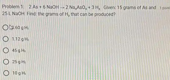 Problem 1: 2As+6NaOHarrow 2Na_(3)AsO_(3)+3H_(2) Given: 15 grams of As and 1 point
25L NaOH Find: the grams of H_(2) that can be produced?
0.60gH_(2)
1.12gH_(2)
45gH_(2)
25gH_(2)
10gH_(2)