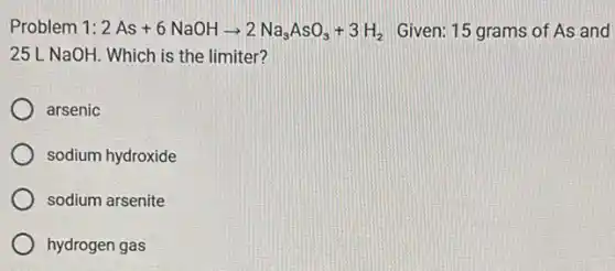 Problem 1: 2As+6NaOHarrow 2Na_(3)AsO_(3)+3H_(2) Given: 15 grams of As and
25 L NaOH. Which is the limiter?
arsenic
sodium hydroxide
sodium arsenite
hydrogen gas