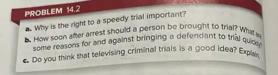 PROBLEM 14.2
a. Why is the right to a speedy trial important?
b. How soon after arrest should a person be brought to trial?What are
some reasons for and against bringing a defendant to trie What are
c. Do you think that televising criminal trials is a good idea? Explain.