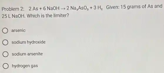 Problem 2: 2As+6NaOHarrow 2Na_(3)AsO_(3)+3H_(2) Given: 15 grams of As and
25 L NaOH. Which is the limiter?
arsenic
sodium hydroxide
sodium arsenite
hydrogen gas