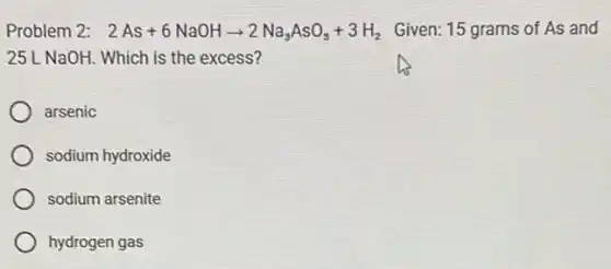 Problem 2: 2As+6NaOHarrow 2Na_(3)AsO_(3)+3H_(2) Given: 15 grams of As and
25L NaOH. Which is the excess?
arsenic
sodium hydroxide
sodium arsenite
hydrogen gas