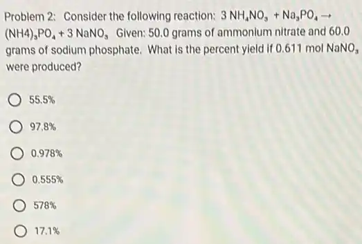 Problem 2: Consider the following reaction: 3NH_(4)NO_(3)+Na_(3)PO_(4)arrow 
(NH4)_(3)PO_(4)+3NaNO_(3) Given: 50.0 grams of ammonium nitrate and 60.0
grams of sodium phosphate What is the percent yield if 0.611 mol NaNO_(3)
were produced?
55.5% 
97.8% 
0.978% 
0.555% 
578% 
17.1%