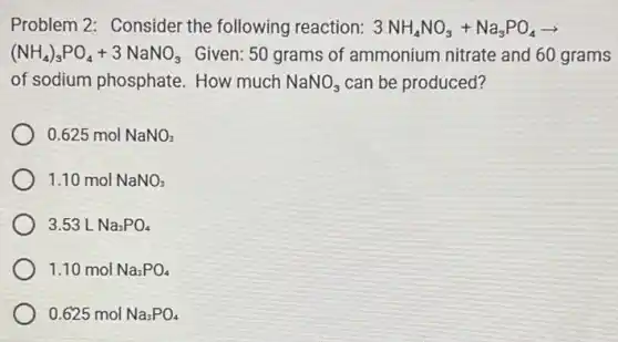 Problem 2: Consider the following reaction: 3NH_(4)NO_(3)+Na_(3)PO_(4)arrow 
(NH_(4))_(3)PO_(4)+3NaNO_(3) Given: 50 grams of ammonium nitrate and 60 grams
of sodium phosphate .How much NaNO_(3) can be produced?
0.625 mol NaNO_(3)
1.10 mol NaNO_(3)
3.53 L Na_(3)PO_(4)
1.10 mol Na_(3)PO_(4)
0.625 mol Na_(3)PO_(4)