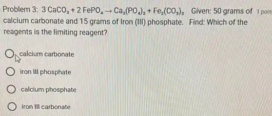 Problem 3: 3CaCO_(3)+2FePO_(4)arrow Ca_(3)(PO_(4))_(2)+Fe_(2)(CO_(3))_(3) Given: 50 grams of 1 poin
calcium carbonate and 15 grams of Iron (III)phosphate. Find: Which of the
reagents is the limiting reagent?
calcium carbonate
iron III phosphate
calcium phosphate
iron III carbonate