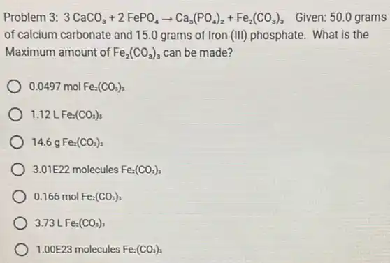 Problem 3: 3CaCO_(3)+2FePO_(4)arrow Ca_(3)(PO_(4))_(2)+Fe_(2)(CO_(3))_(3) Given: 50.0 grams
of calcium carbonate and 15.0 grams of Iron (III) phosphate. What is the
Maximum amount of Fe_(2)(CO_(3))_(3) can be made?
0.0497molFe_(2)(CO_(3))_(3)
1.12LFe_(2)(CO_(3))_(3)
14.6 q Fe_(2)(CO_(3))_(3)
3.01E22 molecules Fe_(2)(CO_(3))_(3)
0.166 mol Fe_(2)(CO_(3))_(3)
3.73 L Fe_(2)(CO_(3))_(3)
1.00E23 molecules Fe_(2)(CO_(3))_(3)