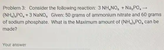 Problem 3: Consider the following reaction: 3NH_(4)NO_(3)+Na_(3)PO_(4)arrow 
(NH_(4))_(3)PO_(4)+3NaNO_(3) Given: 50 grams of ammonium nitrate and 60 grams
of sodium phosphate. What is the Maximum amount of (NH_(4))_(3)PO_(4) can be
made?
Your answer