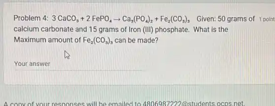 Problem 4: 3CaCO_(3)+2FePO_(4)arrow Ca_(3)(PO_(4))_(2)+Fe_(2)(CO_(3))_(3) Given: 50 grams of 1 point
calcium carbonate and 15 grams of Iron (III) phosphate. What is the
Maximum amount of Fe_(2)(CO_(3))_(3) can be made?
__
A convof your responses will be emailed to 4806987222( students.ocps.net.