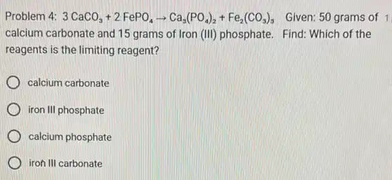 Problem 4: 3CaCO_(3)+2FePO_(4)arrow Ca_(3)(PO_(4))_(2)+Fe_(2)(CO_(3))_(3) Given: 50 grams of 1
calcium carbonate and 15 grams of Iron (III) phosphate. Find Which of the
reagents is the limiting reagent?
calcium carbonate
iron III phosphate
calcium phosphate
iron III carbonate