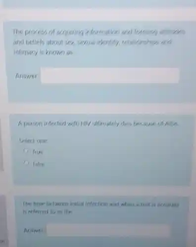 The process of acquiring information and forming attitudes
and beliefs about ser serval identity relationships and
intimacy is known as
Answer: square 
A person infected with itly ultimately dies because of All
Select one:
lrue
False
The time between initial infection and when a test is accurate
is referred to as the
Answer: square