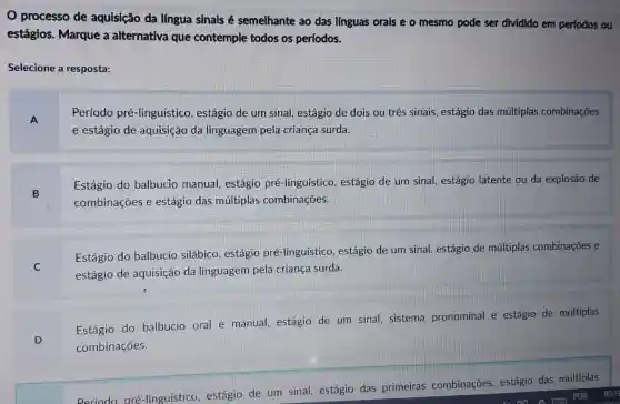 processo de aquisição da língua sinais é semelhante ao das línguas orais e o mesmo pode ser dividido em períodos ou
estágios. Marque a alternativa que contemple todos os períodos.
Selecione a resposta:
A
Período pré-linguístico , estágio de um sinal,estágio de dois ou três sinais, estágio das múltiplas combinações
e estágio de aquisição da linguagem pela criança surda.
B
Estágio do balbucio manual estágio pré -linguístico, estágio de um sinal, estágio latente ou da explosão de
combinações e estágio das múltiplas combinações.
C
Estágio do balbucio silábico estágio pré -linguístico, estágio de um sinal, estágio de múltiplas combinaçōes e
estágio de aquisição da linguagem pela criança surda.
D
Estágio do balbucio oral e manual, estágio de um sinal,sistema pronominal e estágio de múltiplas
combinações.
pré-linguístico estágio de um sinal, estágio das primeiras combinações,estágio das múltiplas