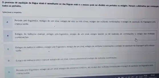 processo de aquisição da língua sinais é semelhante ao das línguas orals e o mesmo pode ser dividido em perlodos
ou estágios. Marque a alternativa que contemple todos os períodos.
Selecione a resposta:
A
Período pré-linguístico,estágio de um sina!estágio de dois ou três sinais, estágio das múltiplas combinações e estágio de aquisição da linguagem pela
criança surda.
Estágio do balbucio manual, estágio pré-linguístico, estágio de um sinal, estágio latente ou da explosão de combinações e estágio das múltiplas
combinações.
Estágio do balbucio silábico, estágio pré-linguistico, estágio de um sinal, estágio de múltiplas combinações e estágio de aquisição da linguagem pela criança
surda.
D
Estágio do balbucio oral e manual, estágio de um sinal, sistema pronominal e
estágio de múltiplas combinaçōes.
E
Periodo pré-linguístico estágio de um sinal estágio das
primeiras combinações.
estágio das múltiplas combinações e estágio de aquisição da linguagem pela
criança surda.