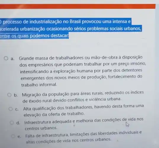 processo de industrialização no Brasil provocou uma intensa e
celerada urbanização ocasionando sérios problemas sociais urbanos,
entre os quais podemos destacar
a. Grande massa de trabalhadores ou mão-de-obra à disposição
dos empresários que poderiam trabalhar por um preço irrisório,
intensificando a exploração humana por parte dos detentores
emergentes dos novos meios de produção fortalecimento do
trabalho informal.
b. Migração da população para áreas rurais reduzindo os indices
de êxodo rural devido conflitos e violência urbana.
c. Alta qualificação dos trabalhadores havendo desta forma uma
elevação da oferta de trabalho.
d. Infraestrutura adequada e melhoria das condições de vida nos
centros urbanos.
e. Falta de infraestrutura limitações das liberdades individuais e
altas condiçōes de vida nos centros urbanos.