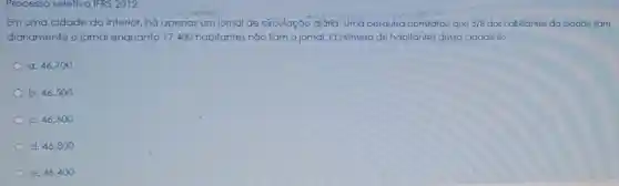 Processo seletivo IFRS 2012
Em uma cidade do interior, há apenas um jornal de circulaç ão diớria. Uma pesquisa constatou que 5/8 dos habitantes da cidade liam
diariamente o jomal enquanto 17400 habitantes não liam o jornal. O número de habitantes dessa cidade é:
a. 46.700
b. 46.500
c. 46.600
d. 46.800
e. 46.400