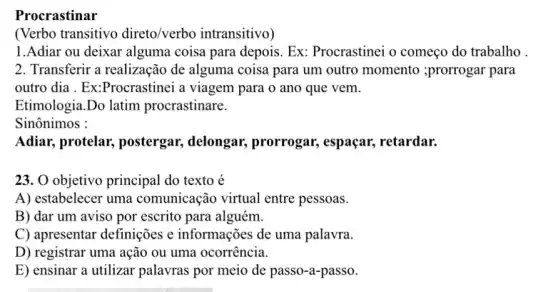 Procrastinar
(Verbo transitivo direto/verbo intransitivo)
1.Adiar ou deixar alguma coisa para depois.Ex: Procrastinei o começo do trabalho .
2. Transferir a realização de alguma coisa para um outro momento ;prorrogar para
outro dia . Ex:Procrastinei a viagem para o ano que vem.
Etimologia.Do latim procrastinare.
Sinônimos :
Adiar, protelar,postergar, delongar,prorrogar, espaçar,retardar.
23. O objetivo principal do texto é
A) estabelecer uma comunicação virtual entre pessoas.
B) dar um aviso por escrito para alguém.
C) apresentar definições e informações de uma palavra.
D) registrar uma ação ou uma ocorrência.
E) ensinar a utilizar palavras por meio de passo-a-passo.