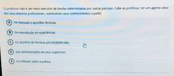 professor não é um mero executor de tarefas determinadas por outras pessoas. Cabe ao professor ser um agente ativo
dos seus afazeres profissionais construindo seus conhecimentos a partir:
A De manuais e apostilas técnicas.
B Da reprodução de experiencias.
C Do dominio de técnicas pré-estabelecidas.
D Das determinações de seus superiores.
E Da reflexão sobre a prática.