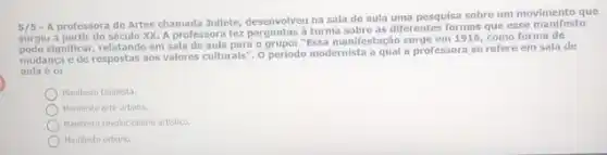 A professora de Artes chamada Juliete, desenvolveu na sala de aula uma pesquisa sobre um movimento que
surglu a partir do século XX. A professora fez perguntas aturma sobre as diferentes formas que esse
significar, relatando em sala de aula para o grupo: "Essa manifestação surge em 1916, como forma de
mudanca e de respostas aos valores culturals", 0 periodo modernista a qual a professora se refere em sala de
aula é 0:
Manifesto Dadaista
Manifesto aite urbana.
Manilesto revolucionerio artistico
Manifesto urbano