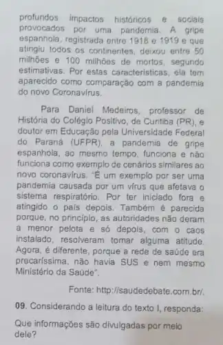 profundos impactos históricos e sociais
provocados por uma pandemia. A gripe
espanhola, registrada entre 1918 e 1919 e que
atingiu todos os continentes deixou entre 50
milhões e 100 milhões de mortos, segunda
estimativas. Por estas caracteristicas, ela tem
aparecido como comparação com a pandemia
do novo Coronavirus.
Para Daniel Medeiros professor de
História do Colégio Positivo , de Curitiba (PR), e
doutor em Educação pela Universidade Federal
do Paraná (UFPR), a pandemia de gripe
espanhola, ao mesmo tempo funciona e não
funciona como exemplo de cenários similares ao
novo coronavirus. "E um exemplo por ser uma
pandemia causada por um virus que afetava o
sistema respiratório. Por ter iniciado fora e
atingido o pais depois Também é parecida
porque, no principio, as autoridades não deram
a menor pelota e só depois, com o caos
instalado, resolveram tomar alguma atitude
Agora, é diferente, porque a rede de saúde era
precaríssima, não havia SUS e nem mesmo
Ministério da Saúde".
Fonte: http://saudedebate.com brl
09. Considerando a leitura do texto I, responda:
Que informações são divulgadas por meio
dele?