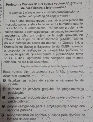 Projeto na Câmara de BH quer:a vacinação gratulta
de cãès contra a Jeishmaniose
A doença é grave e vem causando preocupação na
região mètropolitana da capital mineira
Ela é uma.doença grave, transmitida pela picada dó
mosquito-palha, e afeta tanto os seres humanos quanto
os cachorros: a leishmaniose. Por ser um problema de
saúde pública, a doença pode ganhar uma ação preventiva
importante, cắso um projeto de-tei seje aprovado na
Câmara Municipal dé Belo" Horizonte "(CMBH). Diante
do.alto número.de casos da doença na "Grande BH, a
Comissão de Saúde e Saneamento'da CMBH aprovot
a proposta dê realização de campanhás públicas de
vạcinação gratuita* dẹ cães tontra a leishmaniose, tema
do.PL 404/17 apreciado pelo colegiado em reunião
ofdinária, no dia 6 de dezembro.
Disponivel em, https://revistaencontro compr. Acesso em:11 I dez. 2017.
Essa noticia, além de .cumprir sua furtảo informativa,
assume o papel de..."
(A) fiscalizar as ações de saúde e saneamento da
cidade.
(B) defender os serviços gratuitos de atendimento .à
população.
C conscientizar a -Đopulação sobre grave problema de
. saúde pública...
(D) propor campanhas para a ampliação-de acesso aos
sponsabilizar.os agentes públicos pela demora na.
fomada de-decisóes.