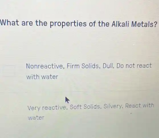 What are the properties of the Alkali Metals?
Nonreactive.Firm Solids, Dull Do not react
with water
Very reactive Soft Solids . Silvery,React with
water