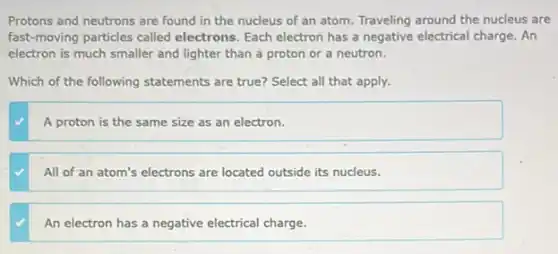 Protons and neutrons are found in the nucleus of an atom. Traveling around the nucleus are
fast-moving particles called electrons. Each electron has a negative electrical charge . An
electron is much smaller and lighter than a proton or a neutron.
Which of the following statements are true? Select all that apply.
A proton is the same size as an electron.
All of an atom's electrons are located outside its nucleus.
An electron has a negative electrical charge.