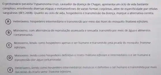 protozoário parasita Trypanosoma cruzi.causador da doença de Chagas, apresenta um ciclo de vida bastante
complexo, envolvendo diversas etapas e metamorfoses de várias formas corpóreas, além de especificidade por células
sanguíneas (REY,2008)Quanto ao cido de vida, hospedeiros e transmissão da doença marque a alternativa correta.
A Heteroxeno hospedeiro intermediário e transmissão por meio das fezes do mosquito Triatoma infestans.
B
Monoxeno, com alternância de reprodução assexuada e sexuada, transmito por meio de água e alimentos
contaminados.
C
Monoxeno, tendo como hospedeiro apenas o ser humano e transmitido pela picada do mosquito Triatoma
infestans.
D
Monoxeno, tendo como hospedeiro definitivo o inseto Triatoma infestans e intermediário o e ser humano e
transmissão por água contaminada;
E
Heteroxeno, tendo como hospedeiro intermediários moluscos e definitivo o ser humano e transmitida por meio
das vezes do inseto vetor Triatoma infestans.