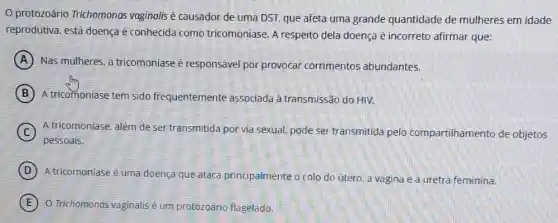 protozoário Trichomonos vaginalis é causador de uma DST, que afeta uma grande quantidade de mulheres em idade
reprodutiva, está doençaé conhecida como tricomoniase. A respeito dela doença é incorreto afirmar que:
A Nas mulheres, a tricomoniase é responsável por provocar corrimentos abundantes.
B A tricomoniase tem sido frequentemente associada à transmissão do HIV.
C A tricomoniase, além de ser transmitida por via sexual pode ser transmitida pelo compartilhamento de objetos
pessoais.
D
A tricomoniase é uma doença que ataca principalmente o colo do útero, a vagina e a uretra feminina.
E O Trichomonos vaginalis um protozoário flagelado.