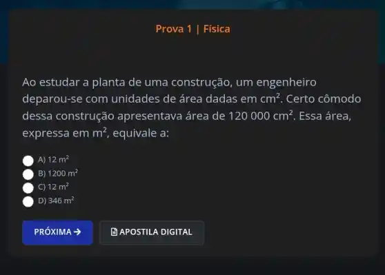 Prova 1 | Física
Ao estudar a planta de uma construção , um engenheiro
deparou-se com unidades de área dadas em cm^2 . Certo cômodo
dessa construção apresentava área de 120000cm^2 . Essa área,
expressa em m^2 , equivale a:
A) 12m^2
B) 1200m^2
C) 12m^2
D) 346m^2