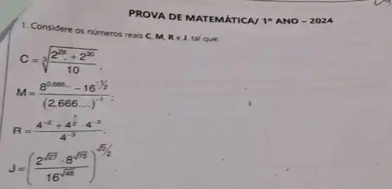 PROVA DE MATEMÁTICA/ 10 A NO-2024
1. Considere os números reais C. M.
ReJ tal que:
C=sqrt [3]((2^28)/(10))(10)
M=(8^0.565-16^-1/2)/((2,666ldots )^-1)
R=(4^-2+4^frac (1)/(2)cdot 4^-3)(4^-3)
J=((2^sqrt (77)cdot 8^sqrt (75))/(16^sqrt (48)))^sqrt [3](2)