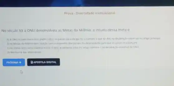 Prova - Diversidade institulcional
No século XX a ONU desenvolveu as Metas do Milênio, 0 intuito dessa meta é:
A) A ONUé coercitiva e tem poder sobre os paises para obrigd-los a cumprir o que foi dito na declaração universal no artigo principal.
B) As Metas do Milênio tem relação com a economia dos paises.foi desenvolvida para que os paises enriqueçam.
C) As metas têm como objetivo trazer à tona as palavras ditas no artigo numero 1 da declaração universal da ONU
D) Nenhuma das alternativas