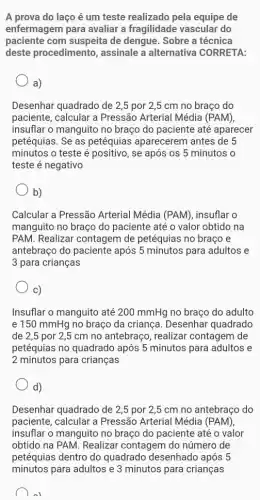 A prova do laço é um teste realizado pela equipe de
enfermagem para avaliar a fragilidade vascular do
paciente com suspeita de dengue. Sobre a técnica
deste procedimento , assinale a alternativa CORRETA:
a)
Desenhar quadrado de 2,5 por 2,5 cm no braço do
paciente, calcular a Pressão Arterial Média (PAM),
insuflar o manguito no braço do paciente até aparecer
petéquias. Se as petéquias aparecerem antes de 5
minutos o teste é positivo, se após os 5 minutos o
teste é negativo
b)
Calcular a Pressão Arterial Média (PAM)insuflar o
manguito no braço do paciente até o valor obtido na
PAM. Realizar contagem de petéquias no braço e
antebraço do paciente após 5 minutos para adultos e
3 para crianças
C)
Insuflar o manguito até 200 mmHg no braço do adulto
e 150 mmHg no braço da criança . Desenhar quadrado
de 2,5 por 2 ,5 cm no antebraço realizar contagem de
petéquias no quadrado após 5 minutos para adultos e
2 minutos para crianças
d)
Desenhar quadrado de 2,5 por 2,5 cm no antebraço do
paciente, calcular a Pressão Arterial Média (PAM),
insuflar o manguito no braço do paciente até o valor
obtido na PAM. Realizar contagem do número de
petéquias dentro do quadrado desenhado após 5
minutos para adultos e 3 minutos para crianças
al