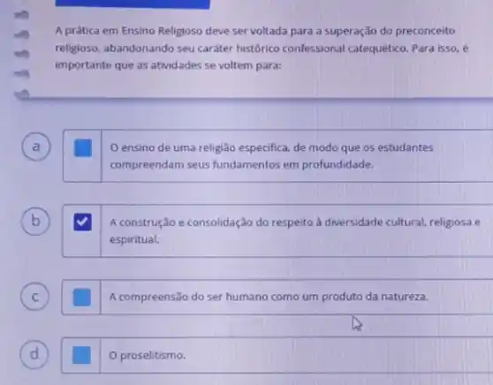 A prática em Ensino Religioso deve ser voltada para a superação do preconceito
religioso, abandonando seu cariter histórico confessional catequetico Para isso, é
importante que as atividades se voltem para:
A
ensino de uma religião especifica, de modo que os estudantes
compreendam seus fundamentos em profundidade.
B	A construção e consolidação do respelto à diversidade cultural religiosa e
espiritual.
C ) glasshouse A compreensão do ser humano como um produto da natureza.
D d
proselitismo.