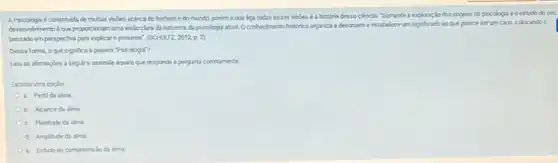 A Psicologia é constituda de mutas visôes acerca do homeme do mundo, porém oque liga todas essas visdes é a historia dessa ciencia. "Somente a exploras Modas origens da psicologia e oestudo do seu
desenchimento eque proporoionam uma vis: Soclara da natureza da psicologia atual. O conhecimento historico organiza desordem e estabelece um significado so que parece serum caos, colocando o
passado emperspectiva para explicar o presente". (SOHUTZ,2012,p.2)
Dessa forma, oque significa a palara "Psicologis?
Leia as afimaçbes a seguir eassinale aquela que responde b pergunti cometamente.
Escotha uma opção
a. Perfida alma
b. Alcance da alma
c. Plenitude da alma
d. Amplitude da alma
e. Estudo ou compreensilo da alma