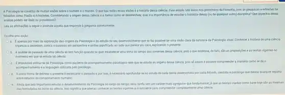 A Psicologia se constitul de muitas visdes sobre o homem eo mundo Oque liga todas essas visdesé a história dessa ciencia. Esse estudo tem inicio nos primóedios da Filosofia, com as pesquisas ereflexoes de
fibsotos como Platio e Aristibreles. Considerando a origen desta cincla e a forma como sedeservolve, gualéa importanci de estudaro histórico dessa (cu de qualquer outra) disciplina? Que aspectos dessa
andise podern ser titeis ou proveitosos?
Lea as afirmaçbes a seguir eassinale aquela que responde á pergunta corretamente.
Escolhe uma opçbo
a. Eapenas pormeio da exploraçlo das origens da Psicologia edo estudo do seu desenvolvimente que se faz possive ter uma visio dara da natureza da Psicologia atual. Conhecera história deuma ciéncia
organiza a desondern, coloca opassado em perspectiva eatribul significado ao todo que pareceum caos, explicando o presente.
Ob. Aanálise do passado de uma ciéncia số tem função quando se quer estabelecer uma linha do tempo das correntes dessa coincia, pois o que interessa, de fato, são as proposiçdes easteorias vigentes no
momento em que se estuda tal ciencia.
c. Eimpossivel utilizatse da Psicologia como paciente de acompanhamento psicológico sem Que se estude as origens dessa ciencia, pols số assim é possive compreender a maneira comose dá 0
acompanhamento e a linguagem utilizada pelo psicollogo
d. Aunica forma de delinear o presente escancarar opassado e por isso, énecessino aprofundat seno estudo de cada teoria desenvolvida por cada fibsofo, cientista e psicblogo que deixou qualquer registro
sobre estudos do comportamento humano.
e. Ainda que seja importante estudar o desenvolvimento da Psicologia ao longo do tempo, essa tarefa tern um carater mais agregador que fundamental,js que as teorlas usadas como base hoje sJo as mesmas
das formuladas no inicio da ciencia. Isso significa que apenas conhecer as teorias vigentes ja é suticiente para comprender completamente uma ciencia.